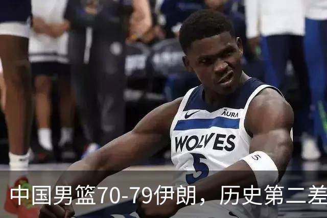 中国男篮70-79伊朗，历史第二差！球员评分：2人满分，其余均不合格